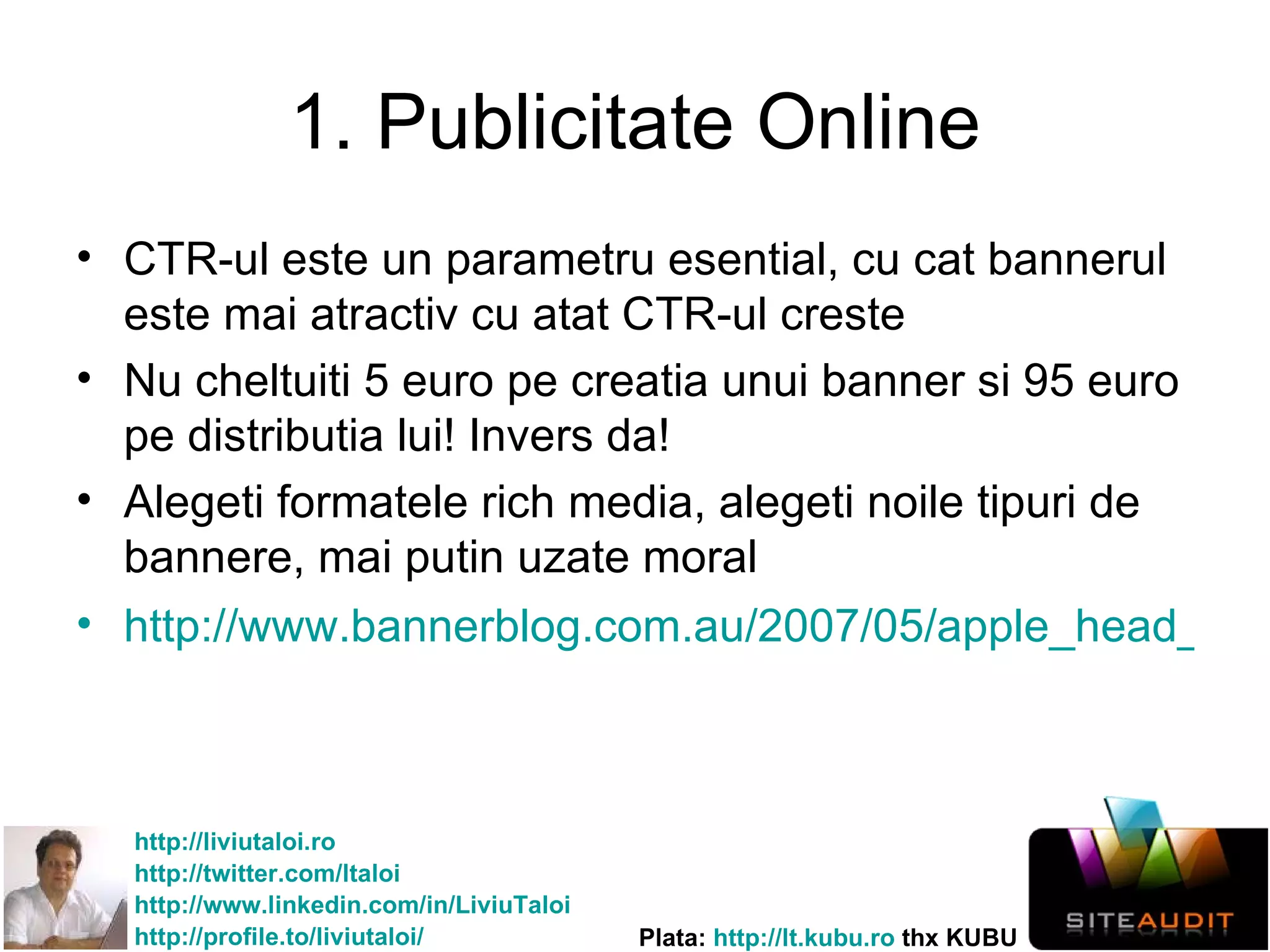 1. Publicitate Online CTR-ul este un parametru esential, cu cat bannerul este mai atractiv cu atat CTR-ul creste Nu cheltuiti 5 euro pe creatia unui banner si 95 euro pe distributia lui! Invers da! Alegeti formatele rich media, alegeti noile tipuri de bannere, mai putin uzate moral http://www.bannerblog.com.au/2007/05/apple_head_banging.php   