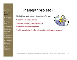 Os 7 Hábitos
1. Entenda o
projeto
2. Identifique
os envolvidos
3. Planeje em
níveis
4. Coloque os
planos em
prática, com
Criar hábitos – padronizar – sitematizar... Pra quê?
Para dar maior transparência
Para integrar os processos envolvidos
Para reduzir perdas e retrabalho
Permitir que o fluxo de valor seja contínuo ao longo do processo
Planejar projeto?
prática, com
controle é
claro
5. Atenção às
interferências
6. Prepare-se
para as
alterações
7. Use
ferramentas
de apoio
Permitir que o fluxo de valor seja contínuo ao longo do processo
10Construmanager - Os 7 Hábitos da Gestão Eficaz de Projetos - 04.11.10 - arq. Patricia Moreira Moura
 