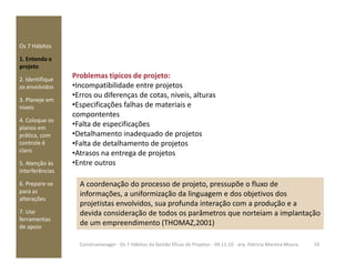 Os 7 Hábitos
1. Entenda o
projeto
2. Identifique
os envolvidos
3. Planeje em
níveis
4. Coloque os
planos em
prática, com
Problemas tipicos de projeto:
•Incompatibilidade entre projetos
•Erros ou diferenças de cotas, niveis, alturas
•Especificações falhas de materiais e
compontentes
•Falta de especificações
•Detalhamento inadequado de projetosprática, com
controle é
claro
5. Atenção às
interferências
6. Prepare-se
para as
alterações
7. Use
ferramentas
de apoio
•Detalhamento inadequado de projetos
•Falta de detalhamento de projetos
•Atrasos na entrega de projetos
•Entre outros
A coordenação do processo de projeto, pressupõe o fluxo de
informações, a uniformização da linguagem e dos objetivos dos
projetistas envolvidos, sua profunda interação com a produção e a
devida consideração de todos os parâmetros que norteiam a implantação
de um empreendimento (THOMAZ,2001)
16Construmanager - Os 7 Hábitos da Gestão Eficaz de Projetos - 04.11.10 - arq. Patricia Moreira Moura
 