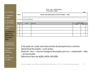 Os 7 Hábitos
1. Entenda o
projeto
2. Identifique
os envolvidos
3. Planeje em
níveis
4. Coloque os
planos em
prática, com
nome da obra - projeto
Resp. Data ok
Itens c/ Ação
Item C* Assunto Descrição
nome dos participantesParticipantes:
A T A D E R E U N I Ã O
PAUTA Reunião para ajustes projetos Concreto x Metálica - 10:30h
data
prática, com
controle é
claro
5. Atenção às
interferências
6. Prepare-se
para as
alterações
7. Use
ferramentas
de apoio
A ata pode ser usada como documento de planejamento e controle
operacional de projeto – curto prazo;
Destacar: item – assunto (categoria de projeto, por ex.) – responsável – data
– ok (conclusão)
Diferenciar itens de AÇÃO, NOTA, DECISÃO
27Construmanager - Os 7 Hábitos da Gestão Eficaz de Projetos - 04.11.10 - arq. Patricia Moreira Moura
 