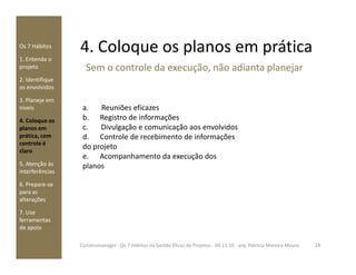 4. Coloque os planos em práticaOs 7 Hábitos
1. Entenda o
projeto
2. Identifique
os envolvidos
3. Planeje em
níveis
4. Coloque os
planos em
prática, com
a. Reuniões eficazes
b. Registro de informações
c. Divulgação e comunicação aos envolvidos
d. Controle de recebimento de informações
Sem o controle da execução, não adianta planejar
prática, com
controle é
claro
5. Atenção às
interferências
6. Prepare-se
para as
alterações
7. Use
ferramentas
de apoio
d. Controle de recebimento de informações
do projeto
e. Acompanhamento da execução dos
planos
28Construmanager - Os 7 Hábitos da Gestão Eficaz de Projetos - 04.11.10 - arq. Patricia Moreira Moura
 