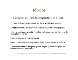 Tópicos
1. O que significa olhar o projeto como produto e como processo.
2. Como definir o papel de cada um dos envolvidos no projeto.
3. O planejamento em diferentes níveis: curto, médio e longo prazo.
4. Como controlar o projeto, reuniões, registros e acompanhamento da
execução dos planos.
5. Como lidar com as interferências.
6. Como controlar as alterações que vão aparecer durante o projeto.
7. Quais ferramentas de apoio ajudam na gestão, comunicação e no
desenvolvimento de projetos.
3Construmanager - Os 7 Hábitos da Gestão Eficaz de Projetos - 04.11.10 - arq. Patricia Moreira Moura
 