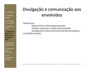 Divulgação e comunicação aos
envolvidos
Os 7 Hábitos
1. Entenda o
projeto
2. Identifique
os envolvidos
3. Planeje em
níveis
4. Coloque os
planos em
prática, com
Garantir que
todos tenham a informação necessária
recebam (acessem) a versão mais atualizada
acompanhem o desenvolvimento dos demais projetos e
as decisões tomadas
prática, com
controle é
claro
5. Atenção às
interferências
6. Prepare-se
para as
alterações
7. Use
ferramentas
de apoio
31Construmanager - Os 7 Hábitos da Gestão Eficaz de Projetos - 04.11.10 - arq. Patricia Moreira Moura
 