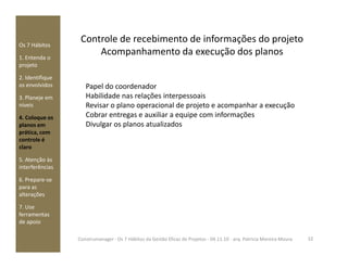 Controle de recebimento de informações do projeto
Acompanhamento da execução dos planos
Os 7 Hábitos
1. Entenda o
projeto
2. Identifique
os envolvidos
3. Planeje em
níveis
4. Coloque os
planos em
prática, com
Papel do coordenador
Habilidade nas relações interpessoais
Revisar o plano operacional de projeto e acompanhar a execução
Cobrar entregas e auxiliar a equipe com informações
Divulgar os planos atualizados
prática, com
controle é
claro
5. Atenção às
interferências
6. Prepare-se
para as
alterações
7. Use
ferramentas
de apoio
32Construmanager - Os 7 Hábitos da Gestão Eficaz de Projetos - 04.11.10 - arq. Patricia Moreira Moura
 