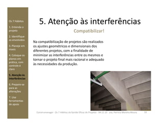 5. Atenção às interferênciasOs 7 Hábitos
1. Entenda o
projeto
2. Identifique
os envolvidos
3. Planeje em
níveis
4. Coloque os
planos em
prática, com
Compatibilizar!
Na compatibilização de projetos são realizados
os ajustes geométricos e dimensionais dos
diferentes projetos, com a finalidade de
minimizar as interferências entre os mesmos e
tornar o projeto final mais racional e adequado
às necessidades da produção.
prática, com
controle é
claro
5. Atenção às
interferências
6. Prepare-se
para as
alterações
7. Use
ferramentas
de apoio
às necessidades da produção.
33Construmanager - Os 7 Hábitos da Gestão Eficaz de Projetos - 04.11.10 - arq. Patricia Moreira Moura
 