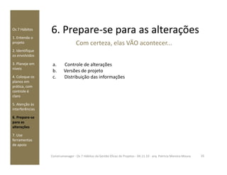 6. Prepare-se para as alteraçõesOs 7 Hábitos
1. Entenda o
projeto
2. Identifique
os envolvidos
3. Planeje em
níveis
4. Coloque os
planos em
prática, com
a. Controle de alterações
b. Versões de projeto
c. Distribuição das informações
Com certeza, elas VÃO acontecer...
prática, com
controle é
claro
5. Atenção às
interferências
6. Prepare-se
para as
alterações
7. Use
ferramentas
de apoio
35Construmanager - Os 7 Hábitos da Gestão Eficaz de Projetos - 04.11.10 - arq. Patricia Moreira Moura
 