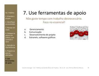 7. Use ferramentas de apoioOs 7 Hábitos
1. Entenda o
projeto
2. Identifique
os envolvidos
3. Planeje em
níveis
4. Coloque os
planos em
prática, com
Não gaste tempo com trabalho desnecessário.
Foco no essencial!
a. Gerenciamento
b. Comunicação
c. Desenvolvimento de projeto
d. Extranets, softwares gráficosprática, com
controle é
claro
5. Atenção às
interferências
6. Prepare-se
para as
alterações
7. Use
ferramentas
de apoio
d. Extranets, softwares gráficos
36Construmanager - Os 7 Hábitos da Gestão Eficaz de Projetos - 04.11.10 - arq. Patricia Moreira Moura
 