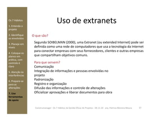 Uso de extranetsOs 7 Hábitos
1. Entenda o
projeto
2. Identifique
os envolvidos
3. Planeje em
níveis
4. Coloque os
planos em
prática, com
O que são?
Para que servem?
Segundo SOIBELMAN (2000), uma Extranet (ou extended Internet) pode ser
definida como uma rede de computadores que usa a tecnologia da Internet
para conectar empresas com seus fornecedores, clientes e outras empresas
que compartilham objetivos comuns.
prática, com
controle é
claro
5. Atenção às
interferências
6. Prepare-se
para as
alterações
7. Use
ferramentas
de apoio
Para que servem?
Comunicação
Integração de informações e pessoas envolvidas no
projeto
Padronização
Registro e organização
Difusão das informações e controle de alterações
Oficializar aprovações e liberar documentos para obra
37Construmanager - Os 7 Hábitos da Gestão Eficaz de Projetos - 04.11.10 - arq. Patricia Moreira Moura
 
