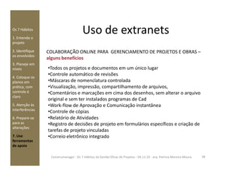 Uso de extranetsOs 7 Hábitos
1. Entenda o
projeto
2. Identifique
os envolvidos
3. Planeje em
níveis
4. Coloque os
planos em
prática, com
COLABORAÇÃO ONLINE PARA GERENCIAMENTO DE PROJETOS E OBRAS –
alguns benefícios
•Todos os projetos e documentos em um único lugar
•Controle automático de revisões
•Máscaras de nomenclatura controlada
•Visualização, impressão, compartilhamento de arquivos,prática, com
controle é
claro
5. Atenção às
interferências
6. Prepare-se
para as
alterações
7. Use
ferramentas
de apoio
•Visualização, impressão, compartilhamento de arquivos,
•Comentários e marcações em cima dos desenhos, sem alterar o arquivo
original e sem ter instalados programas de Cad
•Work-flow de Aprovação e Comunicação instantânea
•Controle de cópias
•Relatório de Atividades
•Registro de decisões de projeto em formulários específicos e criação de
tarefas de projeto vinculadas
•Correio eletrônico integrado
38Construmanager - Os 7 Hábitos da Gestão Eficaz de Projetos - 04.11.10 - arq. Patricia Moreira Moura
 