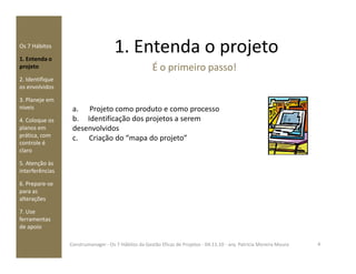 1. Entenda o projetoOs 7 Hábitos
1. Entenda o
projeto
2. Identifique
os envolvidos
3. Planeje em
níveis
4. Coloque os
planos em
prática, com
a. Projeto como produto e como processo
b. Identificação dos projetos a serem
desenvolvidos
c. Criação do “mapa do projeto”
É o primeiro passo!
prática, com
controle é
claro
5. Atenção às
interferências
6. Prepare-se
para as
alterações
7. Use
ferramentas
de apoio
c. Criação do “mapa do projeto”
4Construmanager - Os 7 Hábitos da Gestão Eficaz de Projetos - 04.11.10 - arq. Patricia Moreira Moura
 