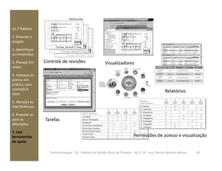 Os 7 Hábitos
1. Entenda o
projeto
2. Identifique
os envolvidos
3. Planeje em
níveis
4. Coloque os
planos em
prática, com
Controle de revisões
Rastreabilidade
Visualizadores
prática, com
controle é
claro
5. Atenção às
interferências
6. Prepare-se
para as
alterações
7. Use
ferramentas
de apoio
40Construmanager - Os 7 Hábitos da Gestão Eficaz de Projetos - 04.11.10 - arq. Patricia Moreira Moura
Permissões de acesso e visualização
Tarefas
Relatórios
 