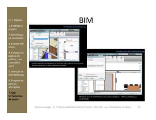 BIMOs 7 Hábitos
1. Entenda o
projeto
2. Identifique
os envolvidos
3. Planeje em
níveis
4. Coloque os
planos em
prática, comprática, com
controle é
claro
5. Atenção às
interferências
6. Prepare-se
para as
alterações
7. Use
ferramentas
de apoio
45Construmanager - Os 7 Hábitos da Gestão Eficaz de Projetos - 04.11.10 - arq. Patricia Moreira Moura
 