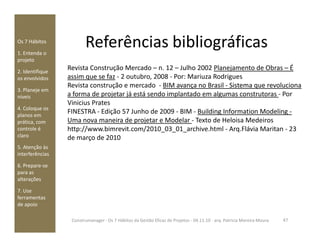 Referências bibliográficasOs 7 Hábitos
1. Entenda o
projeto
2. Identifique
os envolvidos
3. Planeje em
níveis
4. Coloque os
planos em
prática, com
Revista Construção Mercado – n. 12 – Julho 2002 Planejamento de Obras – É
assim que se faz - 2 outubro, 2008 - Por: Mariuza Rodrigues
Revista construção e mercado - BIM avança no Brasil - Sistema que revoluciona
a forma de projetar já está sendo implantado em algumas construtoras - Por
Vinicius Prates
FINESTRA - Edição 57 Junho de 2009 - BIM - Building Information Modeling -
Uma nova maneira de projetar e Modelar - Texto de Heloisa Medeirosprática, com
controle é
claro
5. Atenção às
interferências
6. Prepare-se
para as
alterações
7. Use
ferramentas
de apoio
Uma nova maneira de projetar e Modelar - Texto de Heloisa Medeiros
http://www.bimrevit.com/2010_03_01_archive.html - Arq.Flávia Maritan - 23
de março de 2010
47Construmanager - Os 7 Hábitos da Gestão Eficaz de Projetos - 04.11.10 - arq. Patricia Moreira Moura
 