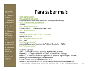 Para saber maisOs 7 Hábitos
1. Entenda o
projeto
2. Identifique
os envolvidos
3. Planeje em
níveis
4. Coloque os
planos em
prática, com
www.aecweb.com.br
http://www.cte.com.br/site
Grupo de Gerenciamento e Economia da Construção – Norie/Ufrgs
http://noriegec.cpgec.ufrgs.br/norie/
Infohab
http://www.infohab.org.br/
Escola Politécnica - Universidade de São Paulo
http://www.poli.usp.br/
Habitare
http://www.habitare.org.br/index_revista.aspx
Lean Construction
prática, com
controle é
claro
5. Atenção às
interferências
6. Prepare-se
para as
alterações
7. Use
ferramentas
de apoio
48Construmanager - Os 7 Hábitos da Gestão Eficaz de Projetos - 04.11.10 - arq. Patricia Moreira Moura
Lean Construction
http://www.leanconstruction.org/
Pmi – Brasil
http://www.pmi.org.br/
Associação Nacional de Tecnologia do Ambiente Construído – ANTAC
http://antac.pcc.usp.br/
Encontros nacionais
Entac - Encontro Nacional de Tecnologia do Ambiente Consruido
O SIBRAGEC – Simpósio Brasileiro de Gestão e Economia da Construção
O ENEGEP – Encontro Nacional de Engenharia de Produção, organizado pela ABREPRO
(Associação Brasileira de Engenharia de Produção)
Seminários de Gerenciamento de Projetos - PMI
Workshop Brasileiro de Gestão do Processo de Projeto na Construção de Edifícios
 
