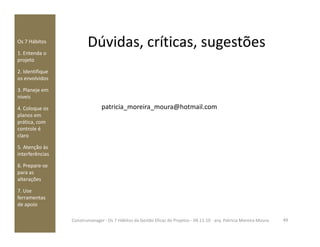 Dúvidas, críticas, sugestõesOs 7 Hábitos
1. Entenda o
projeto
2. Identifique
os envolvidos
3. Planeje em
níveis
4. Coloque os
planos em
prática, com
patricia_moreira_moura@hotmail.com
prática, com
controle é
claro
5. Atenção às
interferências
6. Prepare-se
para as
alterações
7. Use
ferramentas
de apoio
49Construmanager - Os 7 Hábitos da Gestão Eficaz de Projetos - 04.11.10 - arq. Patricia Moreira Moura
 