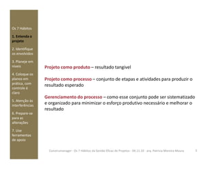 Os 7 Hábitos
1. Entenda o
projeto
2. Identifique
os envolvidos
3. Planeje em
níveis
4. Coloque os
planos em
prática, com
Projeto como produto – resultado tangivel
Projeto como processo – conjunto de etapas e atividades para produzir o
resultado esperadoprática, com
controle é
claro
5. Atenção às
interferências
6. Prepare-se
para as
alterações
7. Use
ferramentas
de apoio
resultado esperado
Gerenciamento do processo – como esse conjunto pode ser sistematizado
e organizado para minimizar o esforço produtivo necessário e melhorar o
resultado
5Construmanager - Os 7 Hábitos da Gestão Eficaz de Projetos - 04.11.10 - arq. Patricia Moreira Moura
 