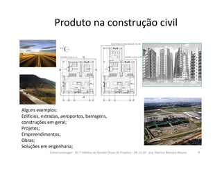 Produto na construção civil
Alguns exemplos:
Edificios, estradas, aeroportos, barragens,
construções em geral;
Projetos;
Empreendimentos;
Obras;
Soluções em engenharia;
8Construmanager - Os 7 Hábitos da Gestão Eficaz de Projetos - 04.11.10 - arq. Patricia Moreira Moura
 