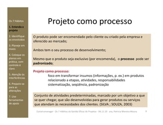Projeto como processoOs 7 Hábitos
1. Entenda o
projeto
2. Identifique
os envolvidos
3. Planeje em
níveis
4. Coloque os
planos em
prática, com
O produto pode ser encomendado pelo cliente ou criado pela empresa e
oferecido ao mercado;
Ambos tem o seu processo de desenvolvimento;
Mesmo que o produto seja exclusivo (por encomenda), o processo pode ser
padronizado;prática, com
controle é
claro
5. Atenção às
interferências
6. Prepare-se
para as
alterações
7. Use
ferramentas
de apoio
Projeto como processo:
foco em transformar insumos (informações, p. ex.) em produtos
relacionado a etapas, atividades, responsabilidades
sistematização, seqüência, padronização
padronizado;
Conjunto de atividades predeterminadas, marcado por um objetivo a que
se quer chegar, que são desenvolvidas para gerar produtos ou serviços
que atendam às necessidades dos clientes. (SILVA ; SOUZA, 2003)
9Construmanager - Os 7 Hábitos da Gestão Eficaz de Projetos - 04.11.10 - arq. Patricia Moreira Moura
 