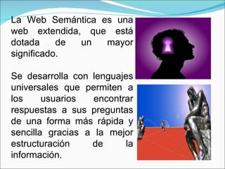 La Web Semántica es una web extendida, que está dotada de un mayor significado.  Se desarrolla con lenguajes universales que permiten a los usuarios encontrar respuestas a sus preguntas de una forma más rápida y sencilla gracias a la mejor estructuración de la información. 