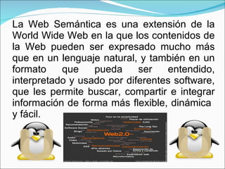 La Web Semántica es una extensión de la World Wide Web en la que los contenidos de la Web pueden ser expresado mucho más que en un lenguaje natural, y también en un formato que pueda ser entendido, interpretado y usado por diferentes software, que les permite buscar, compartir e integrar información de forma más flexible, dinámica  y fácil. 