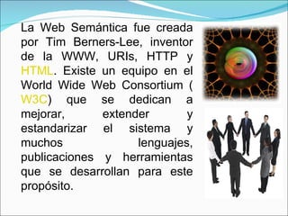 La Web Semántica fue creada por Tim Berners-Lee, inventor de la WWW, URIs, HTTP y  HTML . Existe un equipo en el World Wide Web Consortium ( W3C ) que se dedican a mejorar, extender y estandarizar el sistema y muchos lenguajes, publicaciones y herramientas que se desarrollan para este propósito.  