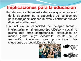 Implicaciones para la educación Uno de los resultados más decisivos que se esperan de la educación es la capacidad de los alumnos para manejar situaciones nuevas y enfrentar nuevos desafíos intelectuales.  Ello incluiría la capacidad de delegar tareas  intelectuales en el entorno tecnológico y social, lo mismo que otras competencias, distribuidas en menor grado, cuyo desarrollo resulta de la asociación intelectual que proporcionan las situaciones de  cognición distribuida. 