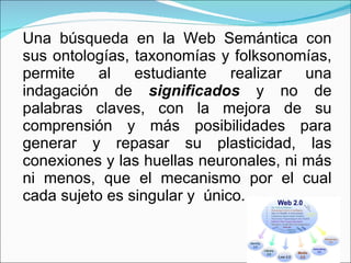 Una búsqueda en la Web Semántica con sus ontologías, taxonomías y folksonomías, permite al estudiante realizar una indagación de  significados  y no de palabras claves, con la mejora de su comprensión y más posibilidades para generar y repasar su plasticidad, las conexiones y las huellas neuronales, ni más ni menos, que el mecanismo por el cual cada sujeto es singular y  único. 