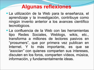 Algunas reflexiones La utilización de la Web para la enseñanza, el aprendizaje y la investigación, contribuye como ningún invento anterior a los avances científico tecnológicos. La confluencia de la Web con las herramientas tipo Redes Sociales, Weblogs, wikis, etc., transforma a millones de lectores pasivos en “prosumers”, que por primera vez publican en Internet. Y lo más importante, es que se  “asocian”  con quienes comparten sus intereses, discuten en los foros, comparten vídeos, música, información, y fundamentalmente ideas. 