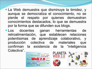La Web demuestra que disminuye la timidez, y aunque se democratiza el conocimiento, no se pierde el respeto por quienes demuestran conocimientos destacados, lo que se demuestra por la forma que se difunden sus blogs. Los docentes ganan herramientas de retroalimentación, que establecen relaciones potentísimas de aprendizaje colaborativo, y producción colectiva de materiales que confirman la existencia de la “inteligencia Colectiva”. 