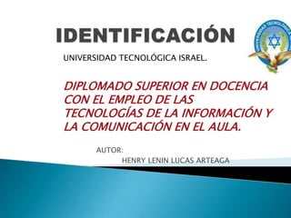 IDENTIFICACIÓN UNIVERSIDAD TECNOLÓGICA ISRAEL. DIPLOMADO SUPERIOR EN DOCENCIA CON EL EMPLEO DE LAS TECNOLOGÍAS DE LA INFORMACIÓN Y LA COMUNICACIÓN EN EL AULA.                                   AUTOR:                                              HENRY LENIN LUCAS ARTEAGA 