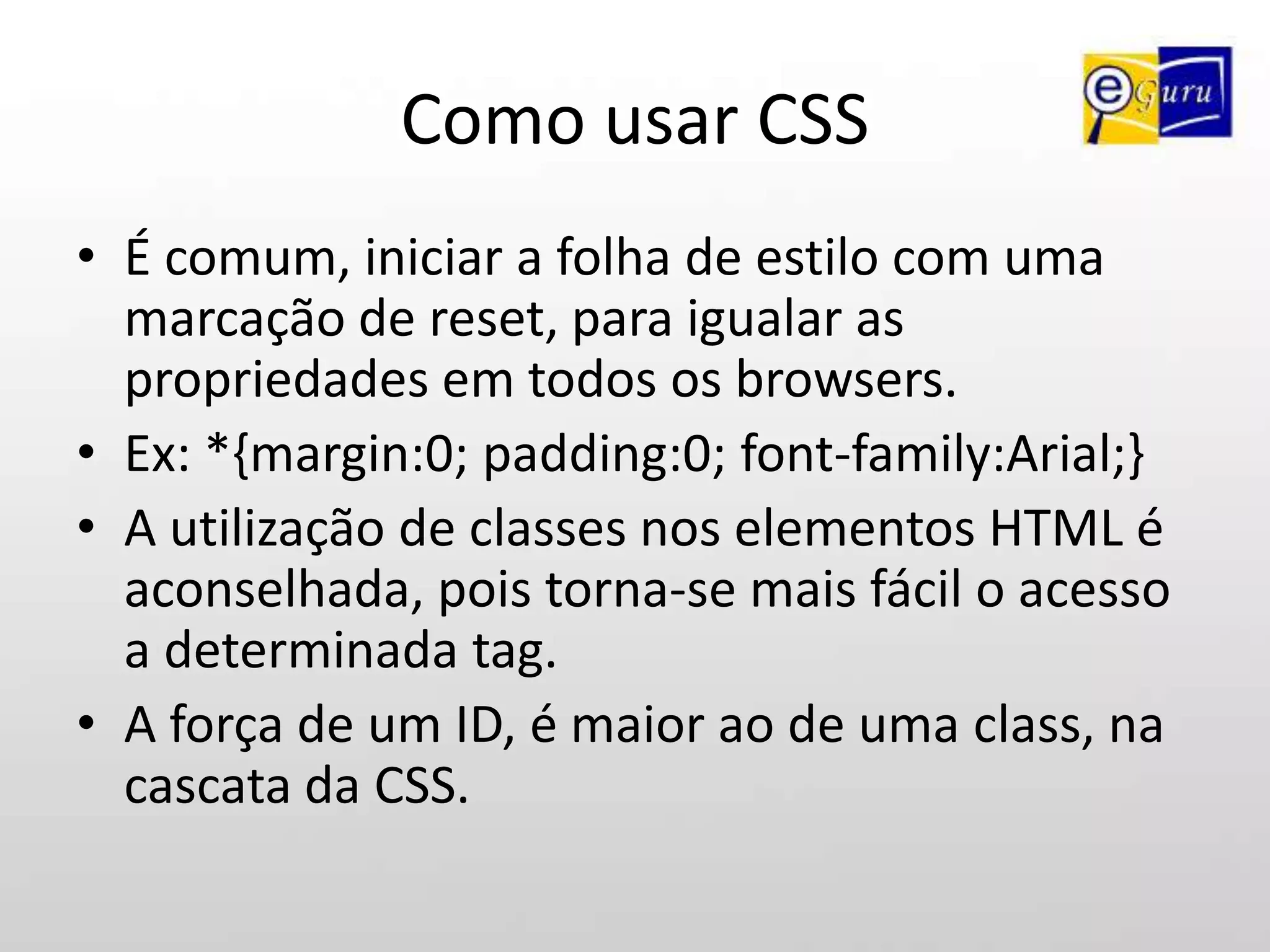 Como usar CSSA sintaxe de uma regra CSS compreende um seletor uma propriedade e um valor escritos como mostrado abaixo:seletor {propriedade: valor;}Ex: p {font-size:10px;}A regra acima, aplica tamanho de 10px a todos os elementos <p> contidos dentro da página html.