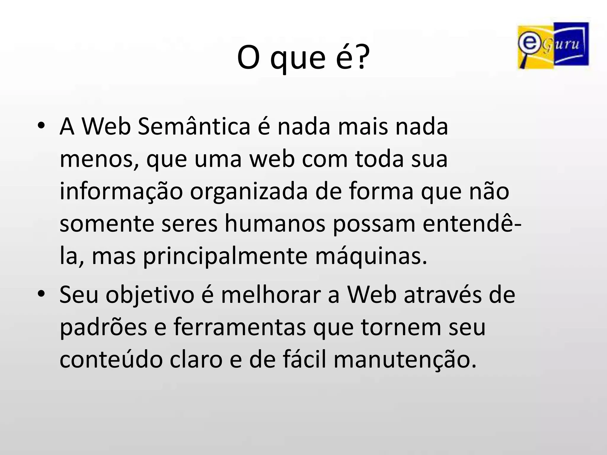 O que é?A Web Semântica é nada mais nada menos, que uma web com toda sua informação organizada de forma que não somente seres humanos possam entendê-la, mas principalmente máquinas.Seu objetivo é melhorar a Web através de padrões e ferramentas que tornem seu conteúdo claro e de fácil manutenção.