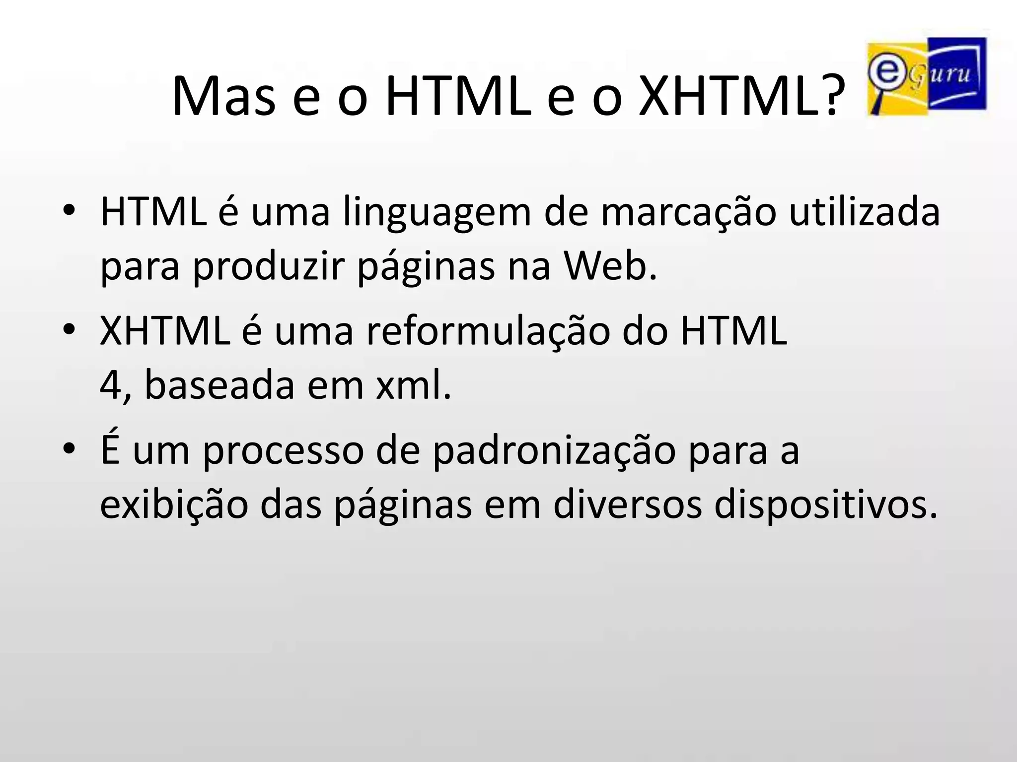 Mas e o HTML e o XHTML?HTML é uma linguagem de marcação utilizada para produzir páginas na Web.XHTML é uma reformulação do HTML 4, baseada em xml.É um processo de padronização para a exibição das páginas em diversos dispositivos.