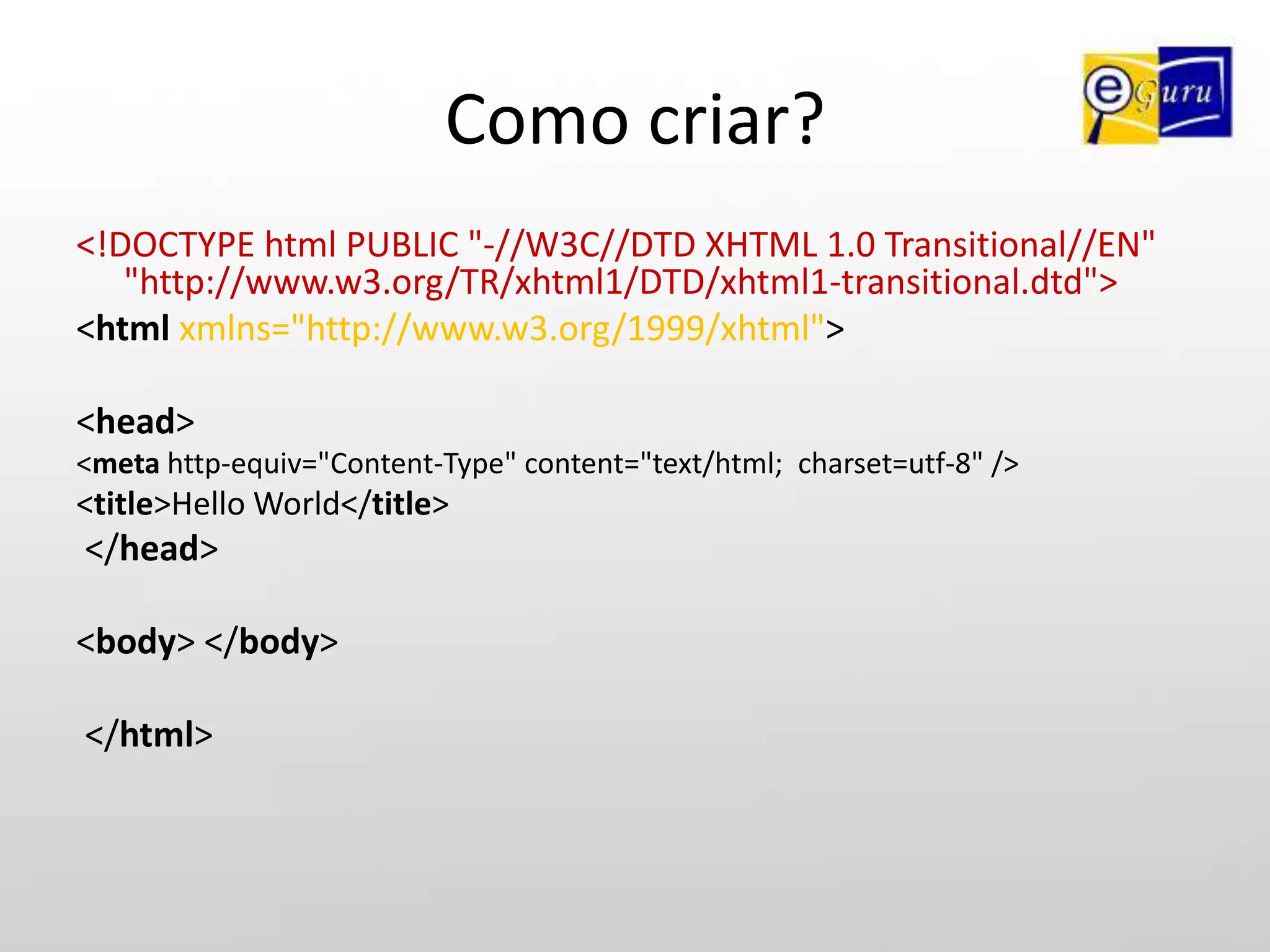 Como criar?<!DOCTYPE html PUBLIC "-//W3C//DTD XHTML 1.0 Transitional//EN" "http://www.w3.org/TR/xhtml1/DTD/xhtml1-transitional.dtd"> <htmlxmlns="http://www.w3.org/1999/xhtml"> <head> <metahttp-equiv="Content-Type" content="text/html; charset=utf-8" /> <title>Hello World</title> </head> <body> </body> </html>