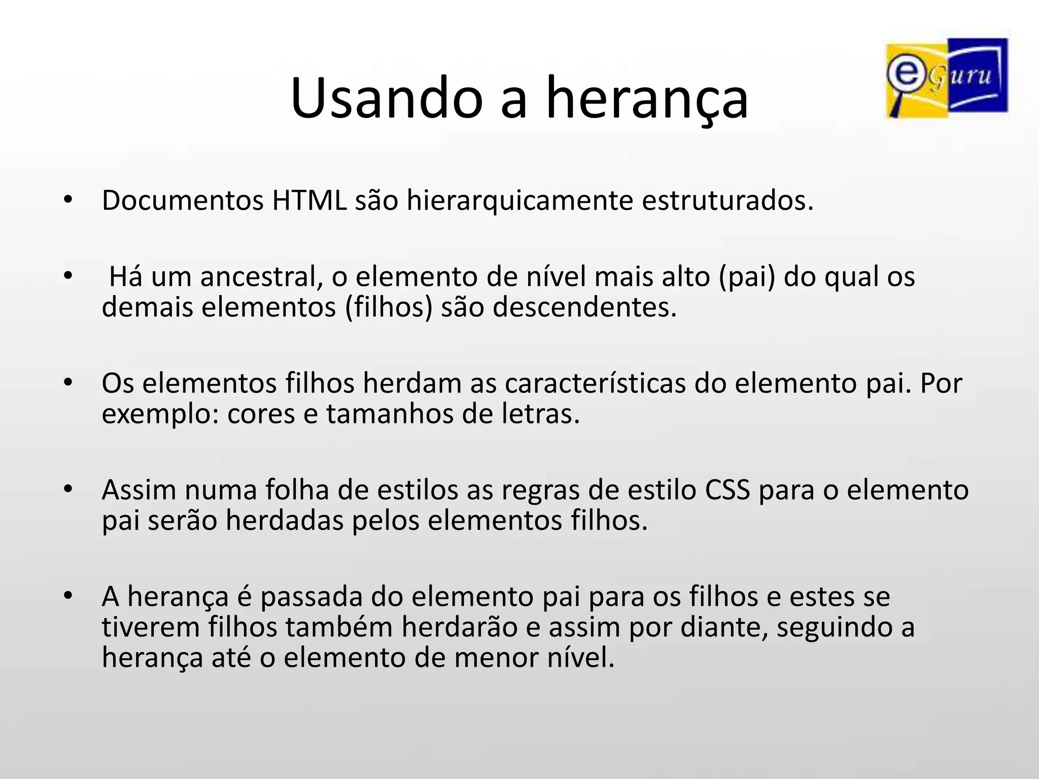 Usando a herançaDocumentos HTML são hierarquicamente estruturados.Há um ancestral, o elemento de nível mais alto (pai) do qual os demais elementos (filhos) são descendentes. Os elementos filhos herdam as características do elemento pai. Por exemplo: cores e tamanhos de letras.Assim numa folha de estilos as regras de estilo CSS para o elemento pai serão herdadas pelos elementos filhos. A herança é passada do elemento pai para os filhos e estes se tiverem filhos também herdarão e assim por diante, seguindo a herança até o elemento de menor nível.