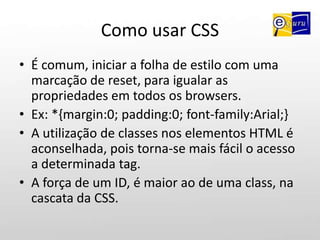 Como usar CSSA sintaxe de uma regra CSS compreende um seletor uma propriedade e um valor escritos como mostrado abaixo:seletor {propriedade: valor;}Ex: p {font-size:10px;}A regra acima, aplica tamanho de 10px a todos os elementos <p> contidos dentro da página html.