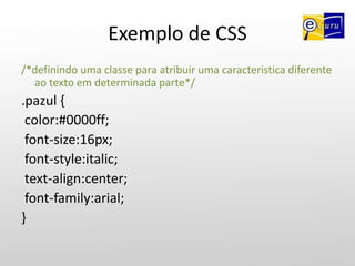 Exemplo de CSS/*atribuindo caracteristica para a tag <body>*/body {background-color:#87ceeb;background-image:url('imagem/fundo.jpg');background-repeat:no-repeat; /*para a imagem de fundo não repetir (no-repeat), para repetir só na horizontal(repeat-x), para repetir na vertical (repeat-y)*/background-attachment:fixed; /*para a imagem de fundo ficar "fixa" sem repetir*/}