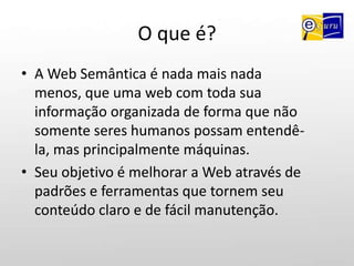 O que é?A Web Semântica é nada mais nada menos, que uma web com toda sua informação organizada de forma que não somente seres humanos possam entendê-la, mas principalmente máquinas.Seu objetivo é melhorar a Web através de padrões e ferramentas que tornem seu conteúdo claro e de fácil manutenção.
