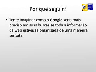 Por quê seguir?Tente imaginar como o Google seria mais preciso em suas buscas se toda a informação da web estivesse organizada de uma maneira sensata.