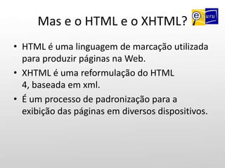 Mas e o HTML e o XHTML?HTML é uma linguagem de marcação utilizada para produzir páginas na Web.XHTML é uma reformulação do HTML 4, baseada em xml.É um processo de padronização para a exibição das páginas em diversos dispositivos.