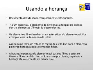 Usando a herançaDocumentos HTML são hierarquicamente estruturados.Há um ancestral, o elemento de nível mais alto (pai) do qual os demais elementos (filhos) são descendentes. Os elementos filhos herdam as características do elemento pai. Por exemplo: cores e tamanhos de letras.Assim numa folha de estilos as regras de estilo CSS para o elemento pai serão herdadas pelos elementos filhos. A herança é passada do elemento pai para os filhos e estes se tiverem filhos também herdarão e assim por diante, seguindo a herança até o elemento de menor nível.
