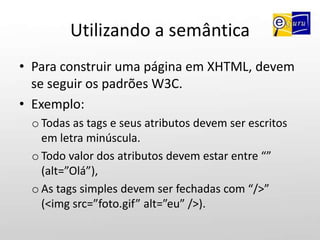 Utilizando a semânticaPara construir uma página em XHTML, devem se seguir os padrões W3C.Exemplo: Todas as tags e seus atributos devem ser escritos em letra minúscula.
