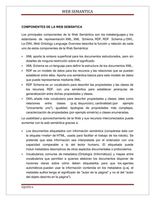 WEB SEMANTICA


COMPONENTES DE LA WEB SEMÁNTICA

Los principales componentes de la Web Semántica son los metalenguajes y los
estándares de representación XML, XML Schema, RDF, RDF Schema y OWL.
La OWL Web Ontology Language Overview describe la función y relación de cada
uno de estos componentes de la Web Semántica:

   XML aporta la sintaxis superficial para los documentos estructurados, pero sin
    dotarles de ninguna restricción sobre el significado.
   XML Schema es un lenguaje para definir la estructura de los documentos XML.
   RDF es un modelo de datos para los recursos y las relaciones que se puedan
    establecer entre ellos. Aporta una semántica básica para este modelo de datos
    que puede representarse mediante XML.
   RDF Schema es un vocabulario para describir las propiedades y las clases de
    los recursos RDF, con una semántica para establecer jerarquías de
    generalización entre dichas propiedades y clases.
   OWL añade más vocabulario para describir propiedades y clases: tales como
    relaciones    entre    clases   (p.ej. disyunción), cardinalidad (por ejemplo
    "únicamente uno"), igualdad, tipologías de propiedades más complejas,
    caracterización de propiedades (por ejemplo simetría) o clases enumeradas.
La usabilidad y aprovechamiento de la Web y sus recursos interconectados puede
aumentar con la web semántica gracias a:

   Los documentos etiquetados con información semántica (compárese ésta con
    la etiqueta <meta> de HTML, usada para facilitar el trabajo de los robots). Se
    pretende que esta información sea interpretada por el ordenador con una
    capacidad comparable a la del lector humano. El etiquetado puede
    incluir metadatos descriptivos de otros aspectos documentales o protocolarios.
   Vocabularios comunes de metadatos (Ontología (Informática)) y mapas entre
    vocabularios que permitan a quienes elaboran los documentos disponer de
    nociones claras sobre cómo deben etiquetarlos para que los agentes
    automáticos puedan usar la información contenida en los metadatos (p.ej. el
    metadato author tenga el significado de "autor de la página" y no el del "autor
    del objeto descrito en la página").


EQUIPO 6
 