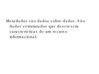 Metadados são dados sobre dados. São dados estruturados que descrevem características de um recurso informacional. 