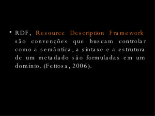 RDF,  Resource Description Framework ,  são convenções que buscam controlar como a semântica, a sintaxe e a estrutura de um metadado são formuladas em um domínio. (Feitosa, 2006). 