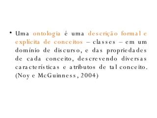 Uma  ontologia  é uma  descrição formal e explícita de conceitos  – classes – em um domínio de discurso, e das propriedades de cada conceito, descrevendo diversas características e atributos de tal conceito. (Noy e McGuinness, 2004) 