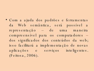 Com a ajuda dos padrões e ferramentas da Web semântica, será possível a representação – de uma maneira compreensível para os computadores – dos significados dos conteúdos da web; isso facilitará a implementação de novas aplicações e serviços inteligentes. (Feitosa, 2006). 