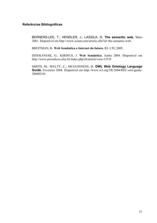 Referências Bibliográficas



      BERNERS-LEE, T.; HENDLER, J.; LASSILA, O. The semantic web, Maio
      2001. Disponível em http://www.sciam.com/article.cfm?id=the-semantic-web.

      BREITMAN, K. Web Semântica a Internet do futuro. RJ: LTC,2005.

      DZIEKANIAK, G.; KIRINUS, J. Web Semântica, Junho 2004. Disponível em
      http://www.periodicos.ufsc.br/index.php/eb/article/view/155/0

      SMITH, M.; WELTY, C.; MCGUINNESS, D. OWL Web Ontology Language
      Guide, Fevereiro 2004. Disponível em http://www.w3.org/TR/2004/REC-owl-guide-
      20040210/.




                                                                                11
 