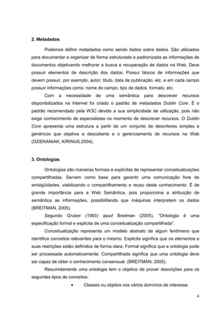 2. Metadados

      Podemos definir metadados como sendo dados sobre dados. São utilizados
para documentar e organizar de forma estruturada e padronizada as informações de
documentos objetivando melhorar a busca e recuperação de dados na Web. Deve
possuir elementos de descrição dos dados. Possui blocos de informações que
devem possuir, por exemplo, autor, titulo, data de publicação, etc. e em cada campo
possuir informações como: nome do campo, tipo de dados, formato, etc.
      Com    a   necessidade    de    uma   semântica     para    descrever    recursos
disponibilizados na Internet foi criado o padrão de metadados Dublin Core. É o
padrão recomendado pela W3C devido a sua simplicidade de utilização, pois não
exige conhecimento de especialistas no momento de descrever recursos. O Dublin
Core apresenta uma estrutura a partir de um conjunto de descritores simples e
genéricos que objetiva a descoberta e o gerenciamento de recursos na Web
(DZIEKANIAK, KIRINUS,2004).



3. Ontologias

      Ontologias são maneiras formais e explicitas de representar conceitualizações
compartilhadas. Servem como base para garantir uma comunicação livre de
ambigüidades, viabilizando o compartilhamento e reuso deste conhecimento. É de
grande importância para a Web Semântica, pois proporciona a atribuição de
semântica as informações, possibilitando que máquinas interpretem os dados
(BREITMAN, 2005).
      Segundo     Gruber   (1993)    apud   Breitman    (2005),   “Ontologia   é   uma
especificação formal e explicita de uma conceitualização compartilhada”.
      Conceitualização representa um modelo abstrato de algum fenômeno que
identifica conceitos relevantes para o mesmo. Explicita significa que os elementos e
suas restrições estão definidos de forma clara. Formal significa que a ontologia pode
ser processada automaticamente. Compartilhada significa que uma ontologia deve
ser capaz de obter o conhecimento consensual. (BREITMAN, 2005).
      Resumidamente uma ontologia tem o objetivo de prover descrições para os
seguintes tipos de conceitos:
                    •      Classes ou objetos nos vários domínios de interesse.

                                                                                     4
 