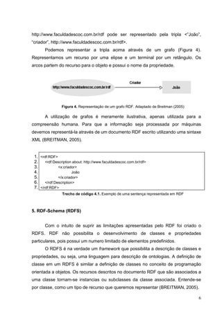 http://www.faculdadescoc.com.br/rdf pode ser representado pela tripla <”João”,
“criador”, http://www.faculdadescoc.com.br/rdf>.
       Podemos representar a tripla acima através de um grafo (Figura 4).
Representamos um recurso por uma elipse e um terminal por um retângulo. Os
arcos partem do recurso para o objeto e possui o nome da propriedade.




                 Figura 4. Representação de um grafo RDF. Adaptado de Breitman (2005)

       A utilização de grafos é meramente ilustrativa, apenas utilizada para a
compreensão humana. Para que a informação seja processada por máquinas
devemos representá-la através de um documento RDF escrito utilizando uma sintaxe
XML (BREITMAN, 2005).


 1. <rdf:RDF>
 2.    <rdf:Description about: http://www.faculdadescoc.com.br/rdf>
 3.            <x:criador>
 4.                     João
 5.            </x:criador>
 6.    </rdf:Description>
 7. </rdf:RDF>
                 Trecho de código 4.1. Exemplo de uma sentença representada em RDF



5. RDF-Schema (RDFS)


       Com o intuito de suprir as limitações apresentadas pelo RDF foi criado o
RDFS. RDF não possibilita o desenvolvimento de classes e propriedades
particulares, pois possui um numero limitado de elementos predefinidos.
       O RDFS é na verdade um framework que possibilita a descrição de classes e
propriedades, ou seja, uma linguagem para descrição de ontologias. A definição de
classe em um RDFS é similar a definição de classes no conceito de programação
orientada a objetos. Os recursos descritos no documento RDF que são associados a
uma classe tornam-se instancias ou subclasses da classe associada. Entende-se
por classe, como um tipo de recurso que queremos representar (BREITMAN, 2005).

                                                                                        6
 